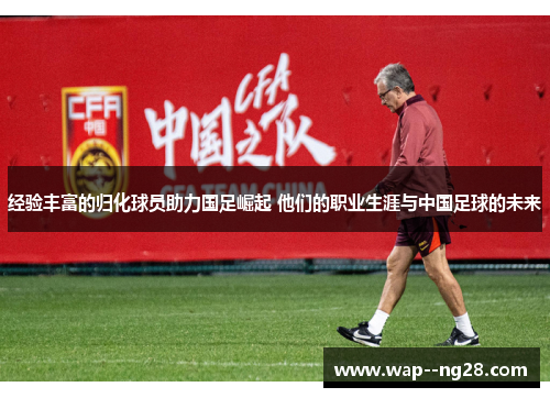 经验丰富的归化球员助力国足崛起 他们的职业生涯与中国足球的未来