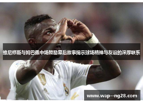 维尼修斯与姆巴佩中场鼓励幕后故事揭示球场精神与友谊的深厚联系