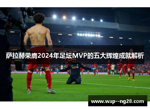 萨拉赫荣膺2024年足坛MVP的五大辉煌成就解析