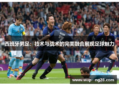 西班牙男足:技术与战术的完美融合展现足球魅力 西班牙男足:技术与战术的完美融合展现足球魅力
