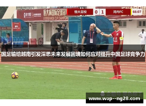 国足输给越南引发深思未来发展困境如何应对提升中国足球竞争力