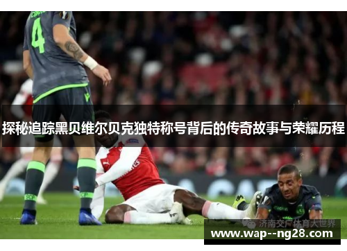 探秘追踪黑贝维尔贝克独特称号背后的传奇故事与荣耀历程 探秘追踪黑贝维尔贝克独特称号背后的传奇故事与荣耀历程