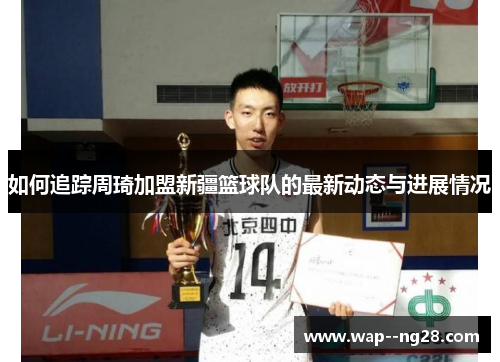 如何追踪周琦加盟新疆篮球队的最新动态与进展情况