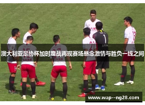 澳大利亚足协杯加时鏖战再现赛场悬念激情与胜负一线之间 澳大利亚足协杯加时鏖战再现赛场悬念激情与胜负一线之间