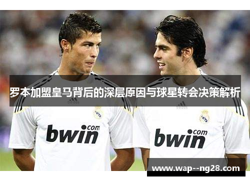 罗本加盟皇马背后的深层原因与球星转会决策解析 罗本加盟皇马背后的深层原因与球星转会决策解析