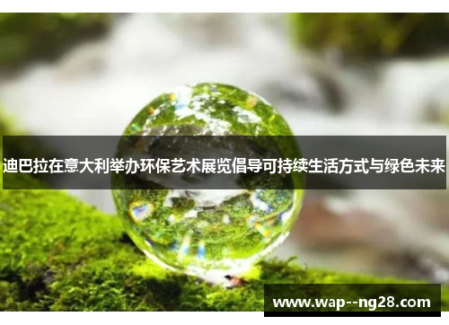 迪巴拉在意大利举办环保艺术展览倡导可持续生活方式与绿色未来 迪巴拉在意大利举办环保艺术展览倡导可持续生活方式与绿色未来