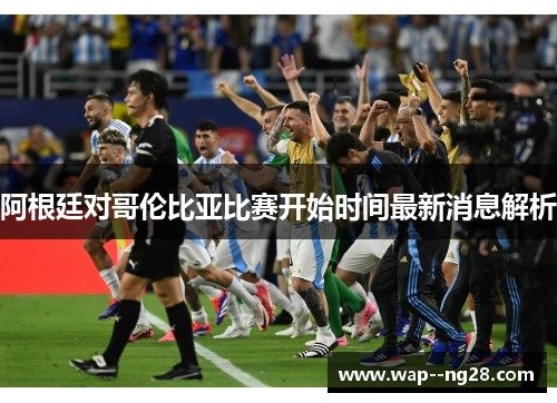 阿根廷对哥伦比亚比赛开始时间最新消息解析 阿根廷对哥伦比亚比赛开始时间最新消息解析
