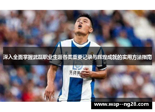 深入全面掌握武磊职业生涯各类重要记录与辉煌成就的实用方法指南