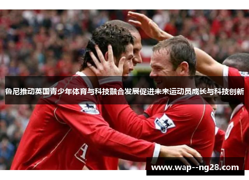 鲁尼推动英国青少年体育与科技融合发展促进未来运动员成长与科技创新