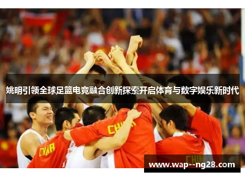 姚明引领全球足篮电竞融合创新探索开启体育与数字娱乐新时代