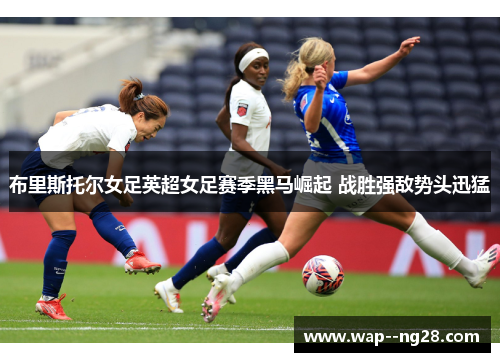 布里斯托尔女足英超女足赛季黑马崛起 战胜强敌势头迅猛