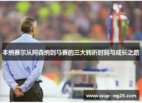 本纳赛尔从阿森纳到马赛的三大转折时刻与成长之路