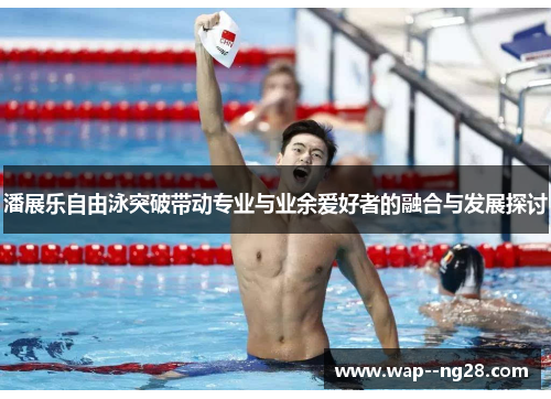 潘展乐自由泳突破带动专业与业余爱好者的融合与发展探讨 潘展乐自由泳突破带动专业与业余爱好者的融合与发展探讨