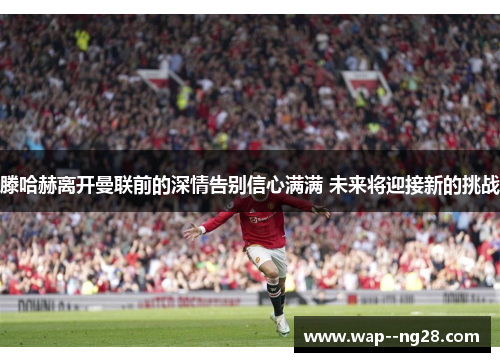 滕哈赫离开曼联前的深情告别信心满满 未来将迎接新的挑战 滕哈赫离开曼联前的深情告别信心满满 未来将迎接新的挑战