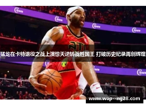 猛龙在卡特退役之战上演惊天逆转战胜国王 打破历史纪录再创辉煌 猛龙在卡特退役之战上演惊天逆转战胜国王 打破历史纪录再创辉煌