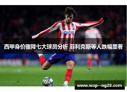 西甲身价骤降七大球员分析 菲利克斯等人跌幅显著 西甲身价骤降七大球员分析 菲利克斯等人跌幅显著