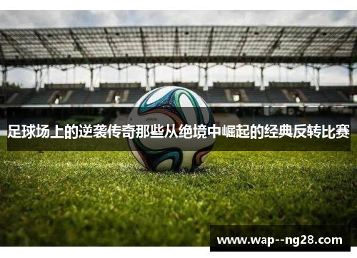 足球场上的逆袭传奇那些从绝境中崛起的经典反转比赛 足球场上的逆袭传奇那些从绝境中崛起的经典反转比赛