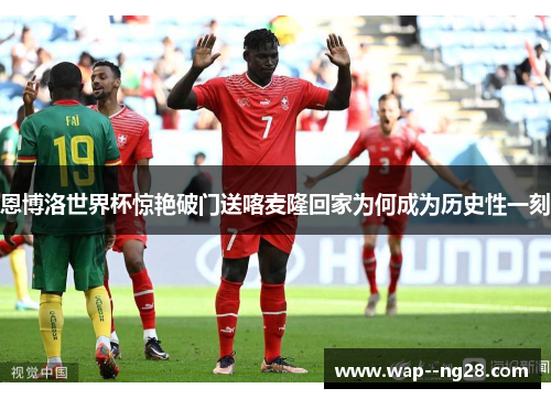 恩博洛世界杯惊艳破门送喀麦隆回家为何成为历史性一刻