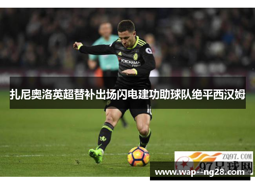 扎尼奥洛英超替补出场闪电建功助球队绝平西汉姆 扎尼奥洛英超替补出场闪电建功助球队绝平西汉姆