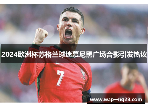 2024欧洲杯苏格兰球迷慕尼黑广场合影引发热议