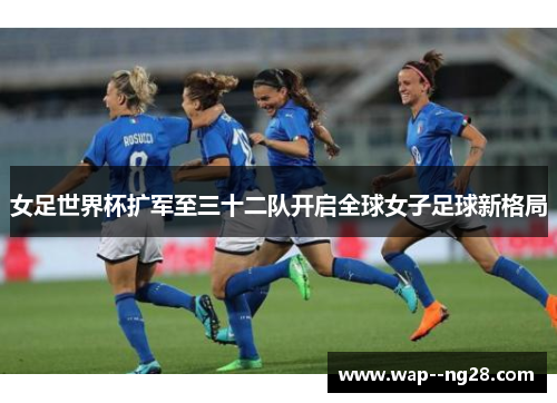 女足世界杯扩军至三十二队开启全球女子足球新格局