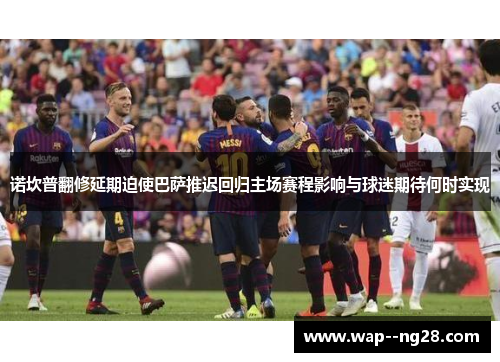 诺坎普翻修延期迫使巴萨推迟回归主场赛程影响与球迷期待何时实现 诺坎普翻修延期迫使巴萨推迟回归主场赛程影响与球迷期待何时实现