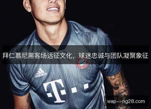 拜仁慕尼黑客场远征文化，球迷忠诚与团队凝聚象征